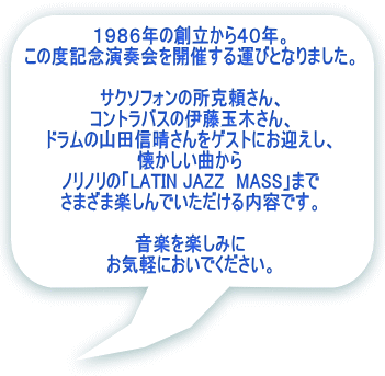 １９８６年の創立から４０年。 この度記念演奏会を開催する運びとなりました。  サクソフォンの所克頼さん、 コントラバスの伊藤玉木さん、 ドラムの山田信晴さんをゲストにお迎えし、 懐かしい曲から ノリノリの「LATIN JAZZ　MASS」まで さまざま楽しんでいただける内容です。  音楽を楽しみに お気軽においでください。